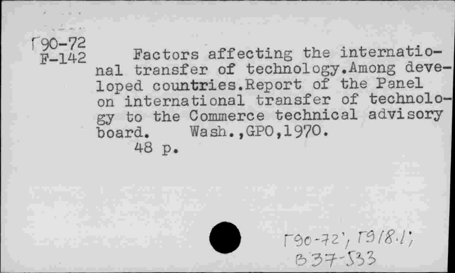 ﻿["90-72
F-142
Factors affecting the international transfer of technology.Among deve loped countries.Report of the Panel on international transfer of technolo gy to the Commerce technical advisory board. Wash.,GPO,1970.
48 p.
roo-^27 re>(8<r,